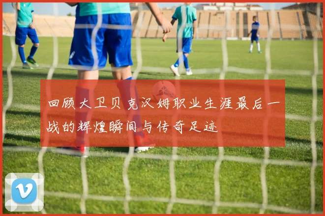 回顾大卫贝克汉姆职业生涯最后一战的辉煌瞬间与传奇足迹
