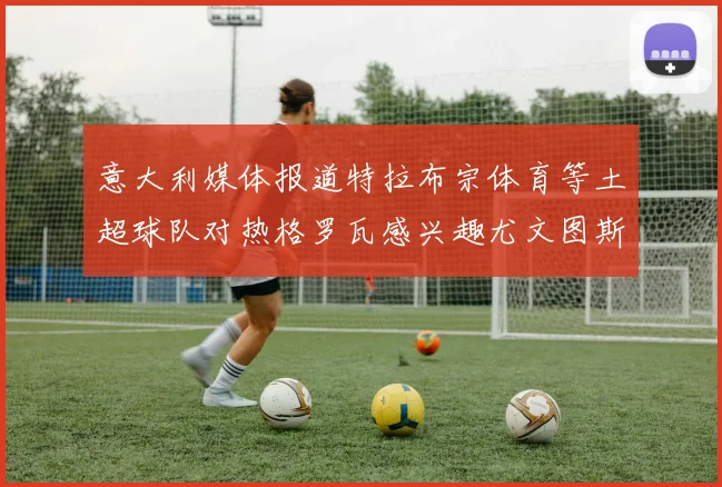 意大利媒体报道特拉布宗体育等土超球队对热格罗瓦感兴趣尤文图斯准备出售该球员
