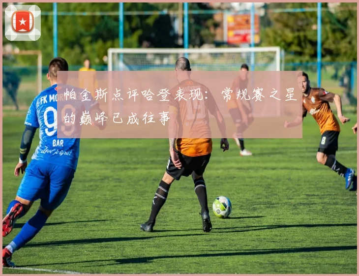 帕金斯点评哈登表现：常规赛之星的巅峰已成往事