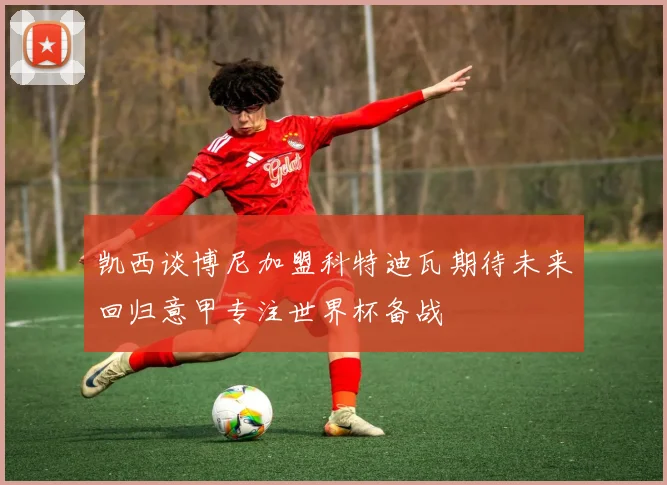凯西谈博尼加盟科特迪瓦期待未来回归意甲专注世界杯备战