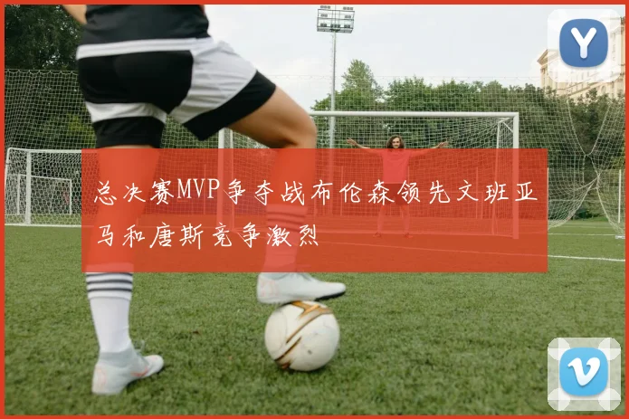 总决赛MVP争夺战布伦森领先文班亚马和唐斯竞争激烈