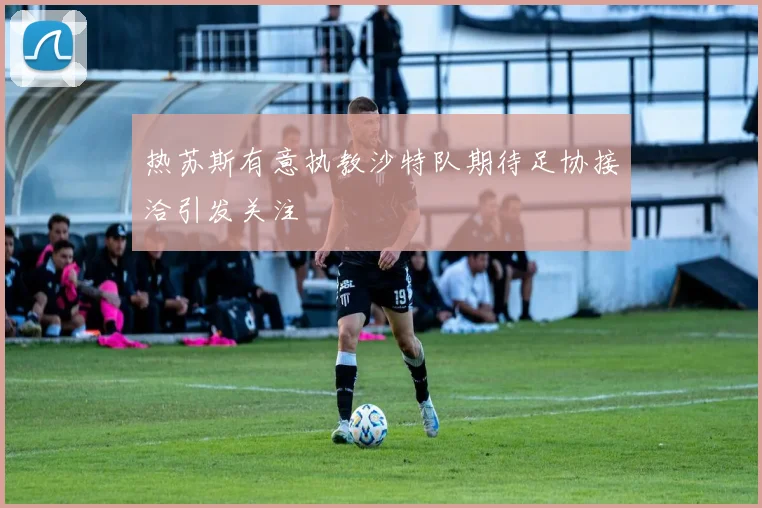 热苏斯有意执教沙特队期待足协接洽引发关注