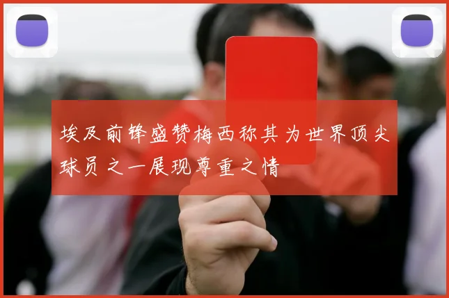 埃及前锋盛赞梅西称其为世界顶尖球员之一展现尊重之情