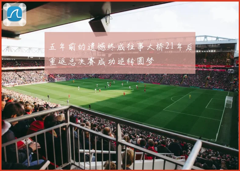 五年前的遗憾终成往事大桥21年后重返总决赛成功逆转圆梦