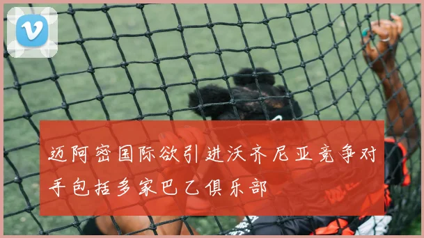 迈阿密国际欲引进沃齐尼亚竞争对手包括多家巴乙俱乐部