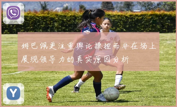 姆巴佩更注重舆论操控而非在场上展现领导力的真实原因分析