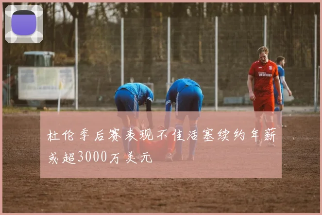 杜伦季后赛表现不佳活塞续约年薪或超3000万美元