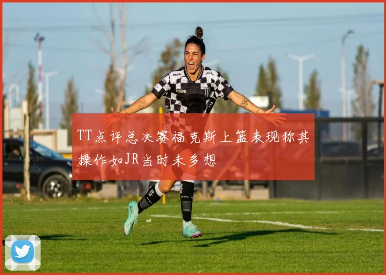 TT点评总决赛福克斯上篮表现称其操作如JR当时未多想