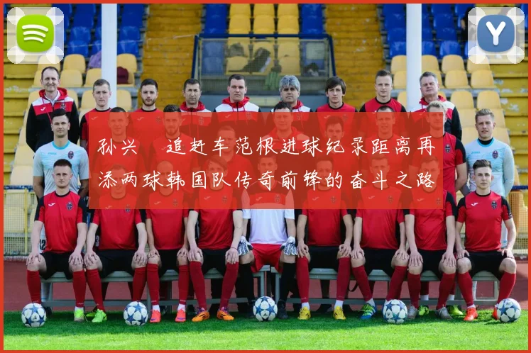 孙兴慜追赶车范根进球纪录距离再添两球韩国队传奇前锋的奋斗之路