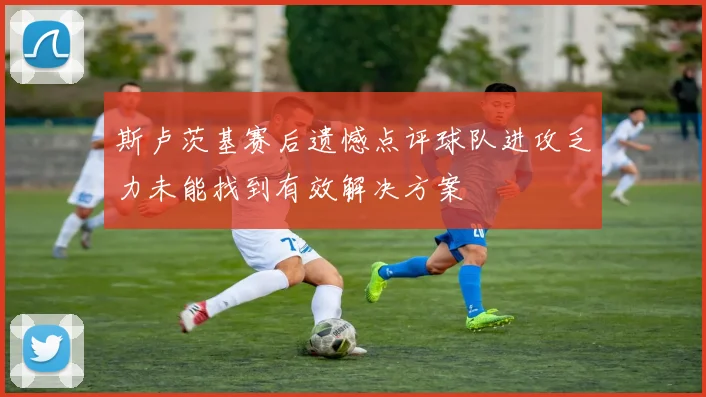斯卢茨基赛后遗憾点评球队进攻乏力未能找到有效解决方案