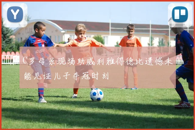 C罗母亲现场助威利雅得德比遗憾未能见证儿子夺冠时刻