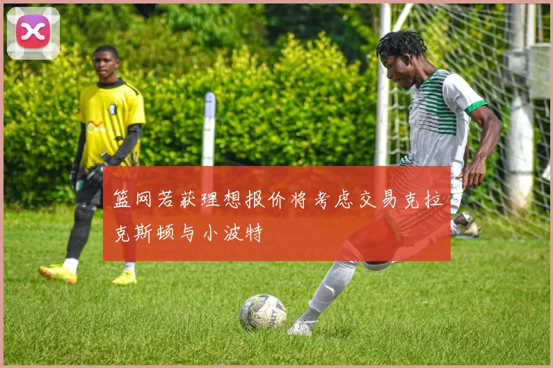 篮网若获理想报价将考虑交易克拉克斯顿与小波特