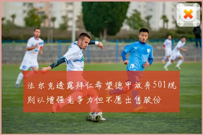 法尔克透露拜仁希望德甲放弃501规则以增强竞争力但不愿出售股份