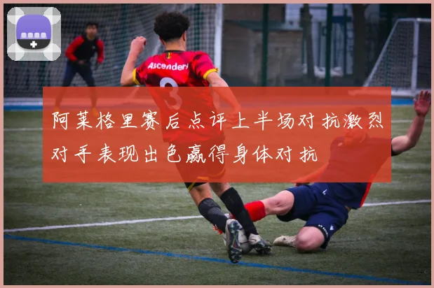 阿莱格里赛后点评上半场对抗激烈对手表现出色赢得身体对抗