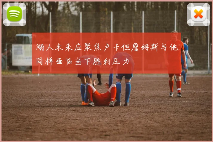 湖人未来应聚焦卢卡但詹姆斯与他同样面临当下胜利压力