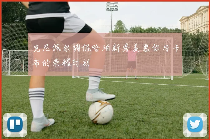 克尼佩尔调侃哈珀新秀羡慕你与卡布的荣耀时刻