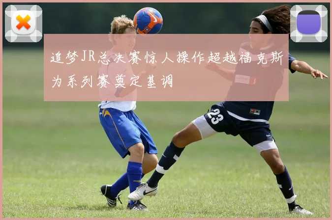 追梦JR总决赛惊人操作超越福克斯为系列赛奠定基调