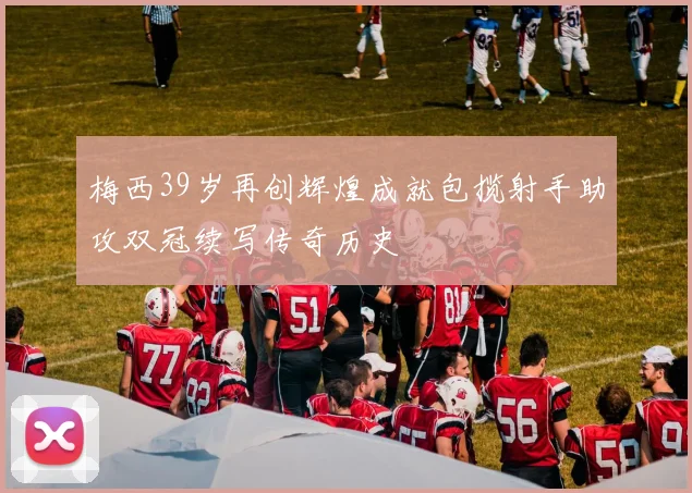 梅西39岁再创辉煌成就包揽射手助攻双冠续写传奇历史
