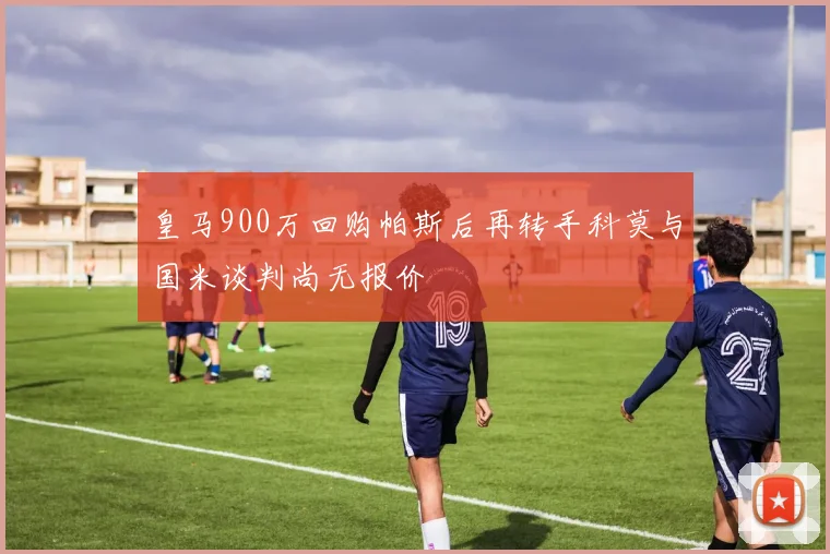 皇马900万回购帕斯后再转手科莫与国米谈判尚无报价