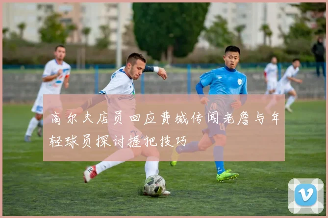 高尔夫店员回应费城传闻老詹与年轻球员探讨握把技巧