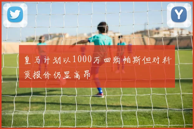 皇马计划以1000万回购帕斯但对科莫报价仍显高昂