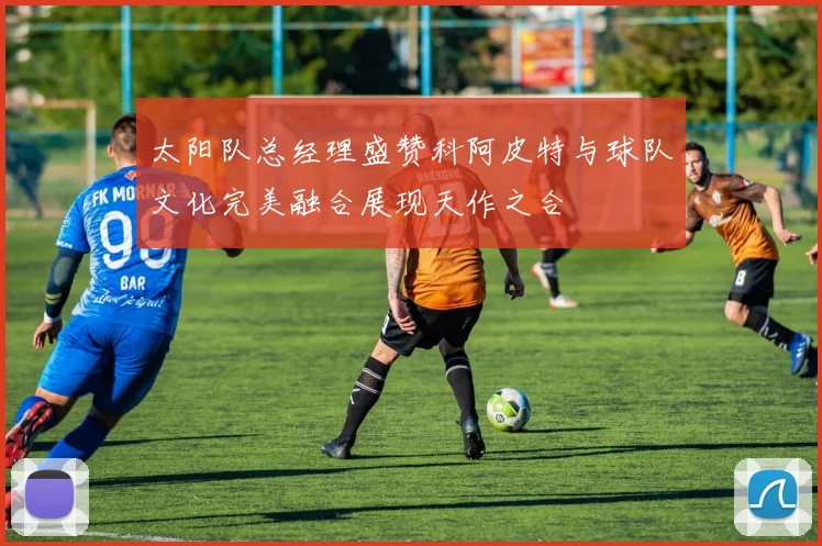 太阳队总经理盛赞科阿皮特与球队文化完美融合展现天作之合