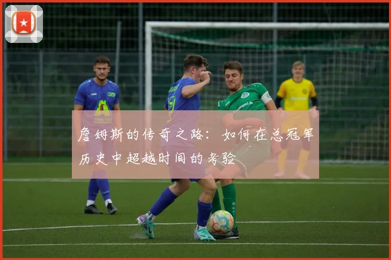 詹姆斯的传奇之路：如何在总冠军历史中超越时间的考验