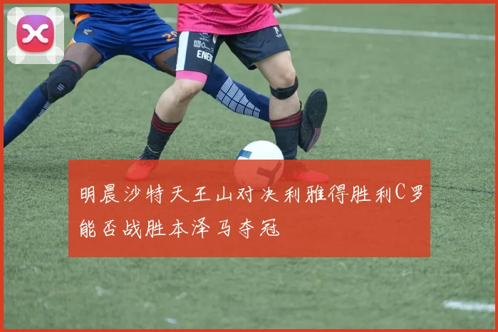 明晨沙特天王山对决利雅得胜利C罗能否战胜本泽马夺冠