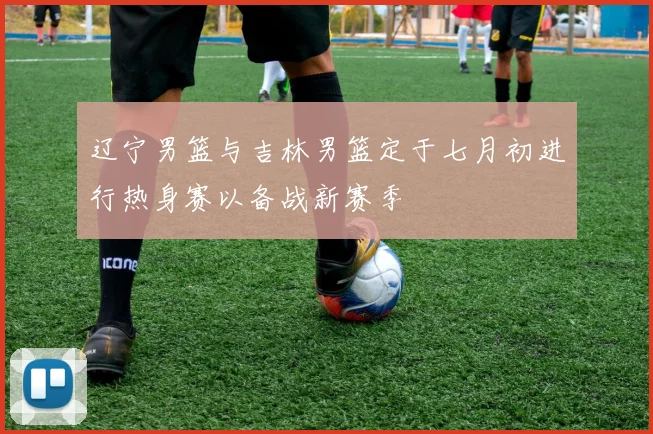 辽宁男篮与吉林男篮定于七月初进行热身赛以备战新赛季