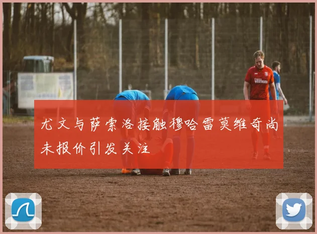 尤文与萨索洛接触穆哈雷莫维奇尚未报价引发关注