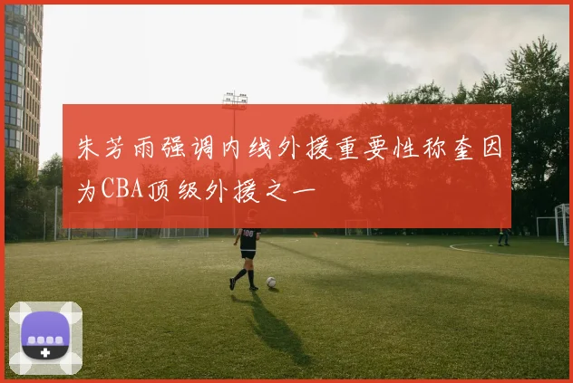 朱芳雨强调内线外援重要性称奎因为CBA顶级外援之一