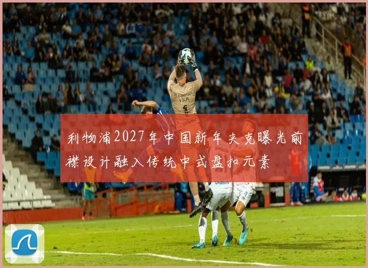 利物浦2027年中国新年夹克曝光前襟设计融入传统中式盘扣元素