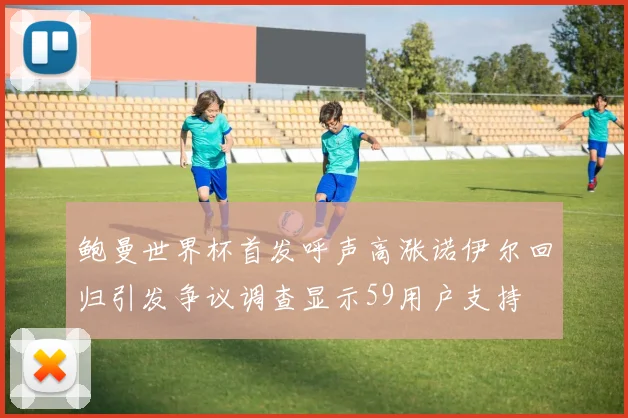 鲍曼世界杯首发呼声高涨诺伊尔回归引发争议调查显示59用户支持
